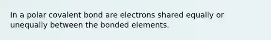 In a polar covalent bond are electrons shared equally or unequally between the bonded elements.