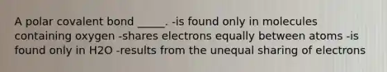 A polar covalent bond _____. -is found only in molecules containing oxygen -shares electrons equally between atoms -is found only in H2O -results from the unequal sharing of electrons