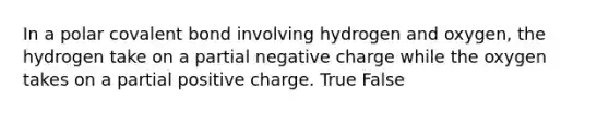 In a polar covalent bond involving hydrogen and oxygen, the hydrogen take on a partial negative charge while the oxygen takes on a partial positive charge. True False