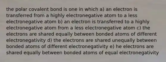 the polar covalent bond is one in which a) an electron is transferred from a highly electronegative atom to a less electronegative atom b) an electron is transferred to a highly electronegative atom from a less electronegative atom c) the electrons are shared equally between bonded atoms of different electronegativity d) the electrons are shared unequally between bonded atoms of different electronegativity e) he electrons are shared equally between bonded atoms of equal electronegativity