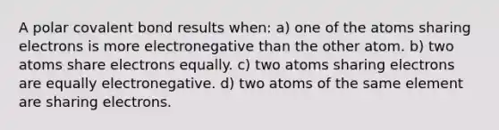 A polar covalent bond results when: a) one of the atoms sharing electrons is more electronegative than the other atom. b) two atoms share electrons equally. c) two atoms sharing electrons are equally electronegative. d) two atoms of the same element are sharing electrons.