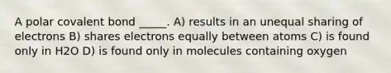 A polar covalent bond _____. A) results in an unequal sharing of electrons B) shares electrons equally between atoms C) is found only in H2O D) is found only in molecules containing oxygen