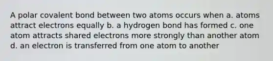 A polar covalent bond between two atoms occurs when a. atoms attract electrons equally b. a hydrogen bond has formed c. one atom attracts shared electrons more strongly than another atom d. an electron is transferred from one atom to another