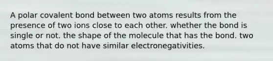 A polar covalent bond between two atoms results from the presence of two ions close to each other. whether the bond is single or not. the shape of the molecule that has the bond. two atoms that do not have similar electronegativities.