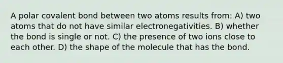 A polar covalent bond between two atoms results from: A) two atoms that do not have similar electronegativities. B) whether the bond is single or not. C) the presence of two ions close to each other. D) the shape of the molecule that has the bond.