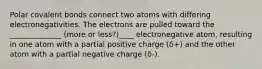 Polar covalent bonds connect two atoms with differing electronegativities. The electrons are pulled toward the ______________ (more or less?)____ electronegative atom, resulting in one atom with a partial positive charge (δ+) and the other atom with a partial negative charge (δ-).