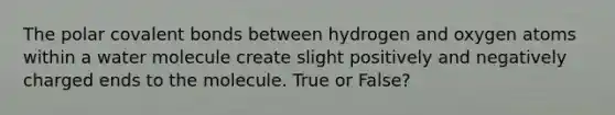 The polar covalent bonds between hydrogen and oxygen atoms within a water molecule create slight positively and negatively charged ends to the molecule. True or False?