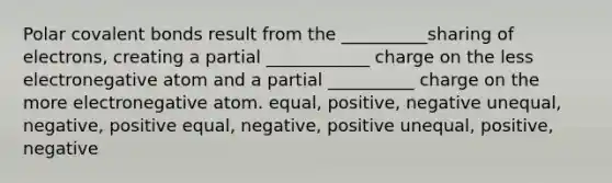 Polar covalent bonds result from the __________sharing of electrons, creating a partial ____________ charge on the less electronegative atom and a partial __________ charge on the more electronegative atom. equal, positive, negative unequal, negative, positive equal, negative, positive unequal, positive, negative