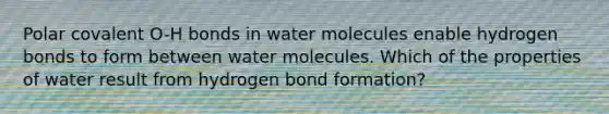 Polar covalent O-H bonds in water molecules enable hydrogen bonds to form between water molecules. Which of the properties of water result from hydrogen bond formation?