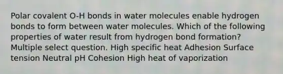 Polar covalent O-H bonds in water molecules enable hydrogen bonds to form between water molecules. Which of the following properties of water result from hydrogen bond formation? Multiple select question. High specific heat Adhesion Surface tension Neutral pH Cohesion High heat of vaporization