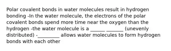 Polar covalent bonds in water molecules result in hydrogen bonding -In the water molecule, the electrons of the polar covalent bonds spend more time near the oxygen than the hydrogen -the water molecule is a ______ _______ (unevenly distributed) -_________ allows water molecules to form hydrogen bonds with each other