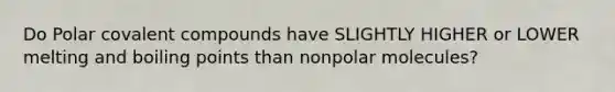 Do Polar covalent compounds have SLIGHTLY HIGHER or LOWER melting and boiling points than nonpolar molecules?
