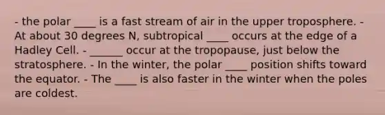 - the polar ____ is a fast stream of air in the upper troposphere. - At about 30 degrees N, subtropical ____ occurs at the edge of a Hadley Cell. - ______ occur at the tropopause, just below the stratosphere. - In the winter, the polar ____ position shifts toward the equator. - The ____ is also faster in the winter when the poles are coldest.