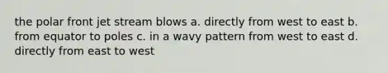 the polar front jet stream blows a. directly from west to east b. from equator to poles c. in a wavy pattern from west to east d. directly from east to west