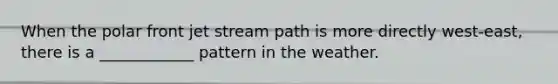When the polar front jet stream path is more directly west-east, there is a ____________ pattern in the weather.