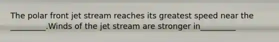 The polar front jet stream reaches its greatest speed near the _________.Winds of the jet stream are stronger in_________