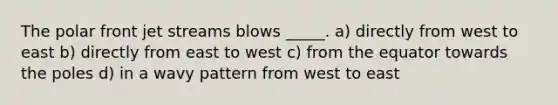 The polar front jet streams blows _____. a) directly from west to east b) directly from east to west c) from the equator towards the poles d) in a wavy pattern from west to east