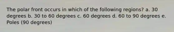 The polar front occurs in which of the following regions? a. 30 degrees b. 30 to 60 degrees c. 60 degrees d. 60 to 90 degrees e. Poles (90 degrees)