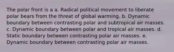 The polar front is a a. Radical political movement to liberate polar bears from the threat of <a href='https://www.questionai.com/knowledge/kSgnEI9tjB-global-warming' class='anchor-knowledge'>global warming</a>. b. Dynamic boundary between contrasting polar and subtropical <a href='https://www.questionai.com/knowledge/kxxue2ni5z-air-masses' class='anchor-knowledge'>air masses</a>. c. Dynamic boundary between polar and tropical air masses. d. Static boundary between contrasting polar air masses. e. Dynamic boundary between contrasting polar air masses.