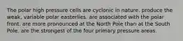 The polar high pressure cells are cyclonic in nature. produce the weak, variable polar easterlies. are associated with the polar front. are more pronounced at the North Pole than at the South Pole. are the strongest of the four primary pressure areas.