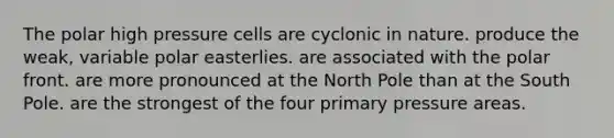 The polar high pressure cells are cyclonic in nature. produce the weak, variable polar easterlies. are associated with the polar front. are more pronounced at the North Pole than at the South Pole. are the strongest of the four primary pressure areas.