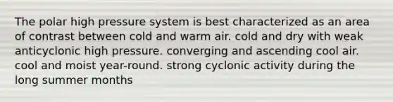 The polar high pressure system is best characterized as an area of contrast between cold and warm air. cold and dry with weak anticyclonic high pressure. converging and ascending cool air. cool and moist year-round. strong cyclonic activity during the long summer months