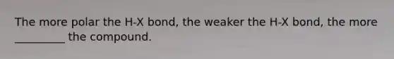 The more polar the H-X bond, the weaker the H-X bond, the more _________ the compound.