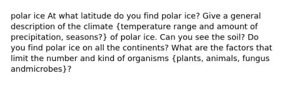 polar ice At what latitude do you find polar ice? Give a general description of the climate (temperature range and amount of precipitation, seasons?) of polar ice. Can you see the soil? Do you find polar ice on all the continents? What are the factors that limit the number and kind of organisms (plants, animals, fungus andmicrobes)?