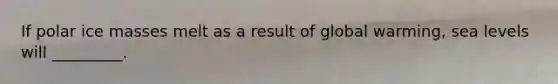If polar ice masses melt as a result of global warming, sea levels will _________.