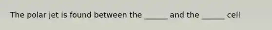 The polar jet is found between the ______ and the ______ cell