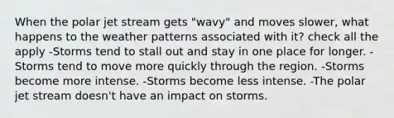 When the polar jet stream gets "wavy" and moves slower, what happens to the weather patterns associated with it? check all the apply -Storms tend to stall out and stay in one place for longer. -Storms tend to move more quickly through the region. -Storms become more intense. -Storms become less intense. -The polar jet stream doesn't have an impact on storms.