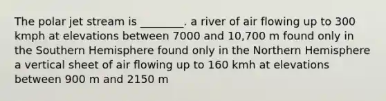 The polar jet stream is ________. a river of air flowing up to 300 kmph at elevations between 7000 and 10,700 m found only in the Southern Hemisphere found only in the Northern Hemisphere a vertical sheet of air flowing up to 160 kmh at elevations between 900 m and 2150 m