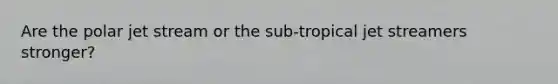 Are the polar jet stream or the sub-tropical jet streamers stronger?