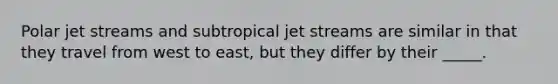 Polar jet streams and subtropical jet streams are similar in that they travel from west to east, but they differ by their _____.