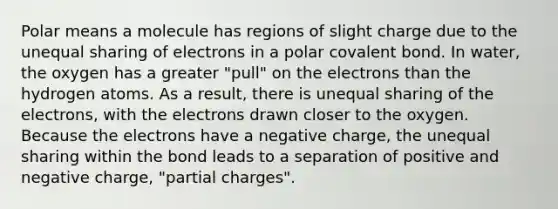 Polar means a molecule has regions of slight charge due to the unequal sharing of electrons in a polar covalent bond. In water, the oxygen has a greater "pull" on the electrons than the hydrogen atoms. As a result, there is unequal sharing of the electrons, with the electrons drawn closer to the oxygen. Because the electrons have a negative charge, the unequal sharing within the bond leads to a separation of positive and negative charge, "partial charges".