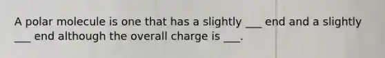 A polar molecule is one that has a slightly ___ end and a slightly ___ end although the overall charge is ___.