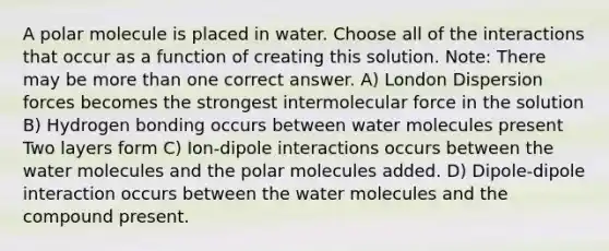 A polar molecule is placed in water. Choose all of the interactions that occur as a function of creating this solution. Note: There may be more than one correct answer. A) London Dispersion forces becomes the strongest intermolecular force in the solution B) Hydrogen bonding occurs between water molecules present Two layers form C) Ion-dipole interactions occurs between the water molecules and the polar molecules added. D) Dipole-dipole interaction occurs between the water molecules and the compound present.