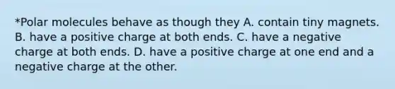 *Polar molecules behave as though they A. contain tiny magnets. B. have a positive charge at both ends. C. have a negative charge at both ends. D. have a positive charge at one end and a negative charge at the other.