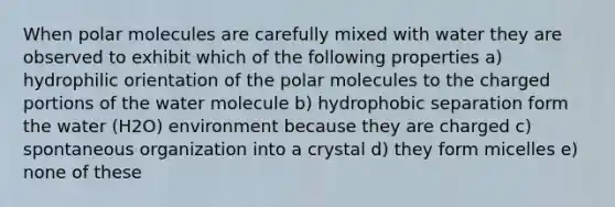 When polar molecules are carefully mixed with water they are observed to exhibit which of the following properties a) hydrophilic orientation of the polar molecules to the charged portions of the water molecule b) hydrophobic separation form the water (H2O) environment because they are charged c) spontaneous organization into a crystal d) they form micelles e) none of these