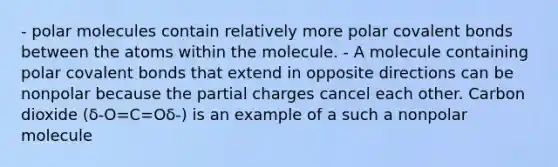 - polar molecules contain relatively more polar <a href='https://www.questionai.com/knowledge/kWply8IKUM-covalent-bonds' class='anchor-knowledge'>covalent bonds</a> between the atoms within the molecule. - A molecule containing polar covalent bonds that extend in opposite directions can be nonpolar because the partial charges cancel each other. Carbon dioxide (δ-O=C=Oδ-) is an example of a such a nonpolar molecule