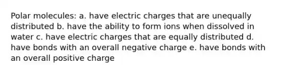 Polar molecules: a. have electric charges that are unequally distributed b. have the ability to form ions when dissolved in water c. have electric charges that are equally distributed d. have bonds with an overall negative charge e. have bonds with an overall positive charge