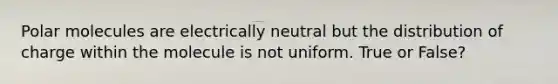 Polar molecules are electrically neutral but the distribution of charge within the molecule is not uniform. True or False?