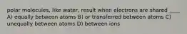 polar molecules, like water, result when electrons are shared ____ A) equally between atoms B) or transferred between atoms C) unequally between atoms D) between ions