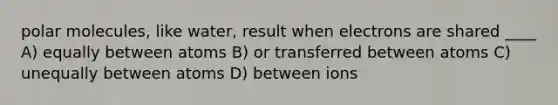 polar molecules, like water, result when electrons are shared ____ A) equally between atoms B) or transferred between atoms C) unequally between atoms D) between ions