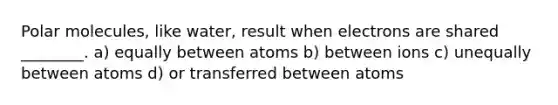 Polar molecules, like water, result when electrons are shared ________. a) equally between atoms b) between ions c) unequally between atoms d) or transferred between atoms