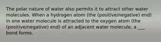 The polar nature of water also permits it to attract other water molecules. When a hydrogen atom (the (positive/negative) end) in one water molecule is attracted to the oxygen atom (the (positive/negative) end) of an adjacent water molecule, a ___ bond forms.