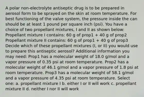 A polar non-electrolyte antiseptic drug is to be prepared in aerosol form to be sprayed on the skin at room temperature. For best functioning of the valve system, the pressure inside the can should be at least 1 pound per square inch (psi). You have a choice of two propellant mixtures, I and II as shown below: Propellant mixture I contains: 60 g of prop1 + 40 g of prop2 Propellant mixture II contains: 60 g of prop1 + 40 g of prop3 Decide which of these propellant mixtures (I, or II) you would use to prepare this antiseptic aerosol? Additional information you may need: Prop1 has a molecular weight of 18.0 g/mol and a vapor pressure of 0.35 psi at room temperature. Prop2 has a molecular weight of 46.1 g/mol and a vapor pressure of 1.8 psi at room temperature. Prop3 has a molecular weight of 58.1 g/mol and a vapor pressure of 4.35 psi at room temperature. Select one: a. propellant mixture I b. either I or II will work c. propellant mixture II d. neither I nor II will work