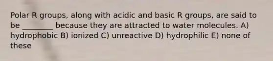 Polar R groups, along with acidic and basic R groups, are said to be ________ because they are attracted to water molecules. A) hydrophobic B) ionized C) unreactive D) hydrophilic E) none of these