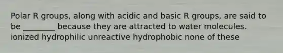 Polar R groups, along with acidic and basic R groups, are said to be ________ because they are attracted to water molecules. ionized hydrophilic unreactive hydrophobic none of these