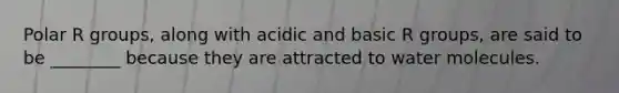 Polar R groups, along with acidic and basic R groups, are said to be ________ because they are attracted to water molecules.
